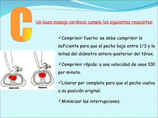 C Comprimir fuerte: se debe comprimir lo suficiente para que el pecho baje entre 1/3 y la mitad del diámetro antero-posterior del tórax. Comprimir rápido: a una velocidad de unos 100 por minuto. Liberar por completo para que el pecho vuelva a su posición original. Minimizar las interrupciones. Un buen masaje cardiaco cumple los siguientes requisitos: 