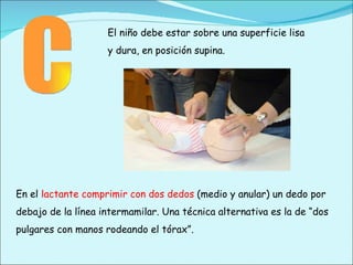 C El niño debe estar sobre una superficie lisa y dura, en posición supina. En el  lactante comprimir con dos dedos  (medio y anular) un dedo por debajo de la línea intermamilar. Una técnica alternativa es la de “dos pulgares con manos rodeando el tórax”. 