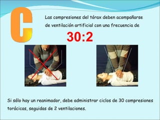 C Las compresiones del tórax deben acompañarse de ventilación artificial con una frecuencia de Si sólo hay un reanimador, debe administrar ciclos de 30 compresiones torácicas, seguidas de 2 ventilaciones. 30:2 