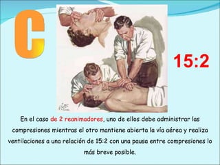 En el caso  de 2 reanimadores , uno de ellos debe administrar las compresiones mientras el otro mantiene abierta la vía aérea y realiza ventilaciones a una relación de 15:2 con una pausa entre compresiones lo más breve posible. C 15:2 