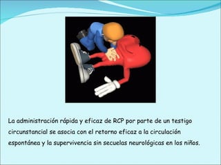 La administración rápida y eficaz de RCP por parte de un testigo circunstancial se asocia con el retorno eficaz a la circulación espontánea y la supervivencia sin secuelas neurológicas en los niños. 
