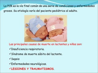 Las principales causas de muerte en lactantes y niños son : Insuficiencia respiratoria. Síndrome de muerte súbita del lactante. Sepsis Enfermedades neurológicas. LESIONES Y TRAUMATISMOS . La PCR es la vía final común de una serie de condiciones y enfermedades graves. Su etiología varía del paciente pediátrico al adulto. 