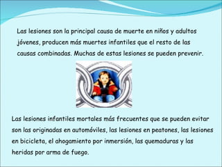 Las lesiones son la principal causa de muerte en niños y adultos jóvenes, producen más muertes infantiles que el resto de las causas combinadas. Muchas de estas lesiones se pueden prevenir. Las lesiones infantiles mortales más frecuentes que se pueden evitar son las originadas en automóviles, las lesiones en peatones, las lesiones en bicicleta, el ahogamiento por inmersión, las quemaduras y las heridas por arma de fuego. 