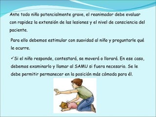 Ante todo niño potencialmente grave, el reanimador debe evaluar con rapidez la extensión de las lesiones y el nivel de consciencia del paciente. Para ello debemos estimular con suavidad al niño y preguntarle qué le ocurre. Si el niño responde, contestará, se moverá o llorará. En ese caso, debemos examinarlo y llamar al SAMU si fuera necesario. Se le debe permitir permanecer en la posición más cómoda para él. 