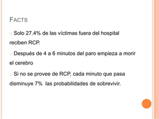 FACTS
Solo 27.4% de las víctimas fuera del hospital
reciben RCP.
Después de 4 a 6 minutos del paro empieza a morir
el cerebro
Si no se provee de RCP, cada minuto que pasa
disminuye 7% las probabilidades de sobrevivir.
 