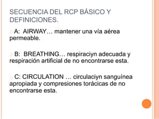 SECUENCIA DEL RCP BÁSICO Y
DEFINICIONES.
A: AIRWAY… mantener una vía aérea
permeable.
B: BREATHING… respiraciyn adecuada y
respiración artificial de no encontrarse esta.
C: CIRCULATION … circulaciyn sanguínea
apropiada y compresiones torácicas de no
encontrarse esta.
 
