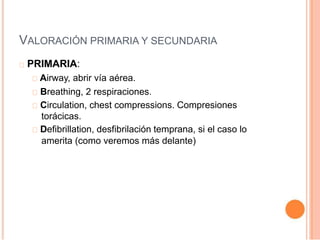 VALORACIÓN PRIMARIA Y SECUNDARIA
PRIMARIA:
Airway, abrir vía aérea.
Breathing, 2 respiraciones.
Circulation, chest compressions. Compresiones
torácicas.
Defibrillation, desfibrilación temprana, si el caso lo
amerita (como veremos más delante)
 