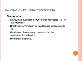 VALORACIÓN PRIMARIA Y SECUNDARIA
Secundaria
Airway: uso avanzado de tubos endotraqueales (TET) y
otras técnicas.
Breathing: confirmación de la adecuada colocación del
TET.
Circulation: obtener un acceso vascular, dar
medicamentos indicados.
Differential diagnosis.
 