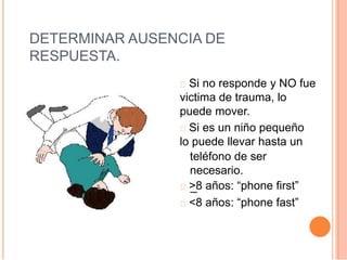 DETERMINAR AUSENCIA DE
RESPUESTA.
Si no responde y NO fue
victima de trauma, lo
puede mover.
Si es un niño pequeño
lo puede llevar hasta un
teléfono de ser
necesario.
>8 años: “phone first”
<8 años: “phone fast”
 