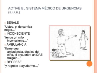 ACTIVE EL SISTEMA MÉDICO DE URGENCIAS
(S.I.A.R.)
SEÑALE
“Usted, el de camisa
negra…”
INCONSCIENTE
“tengo un niño
inconsciente…”
AMBULANCIA
“llame una
ambulancia, dígales del
niño, si encuentra un DAE
tráigalo…”
REGRESE
“y regrese a ayudarme…”
 