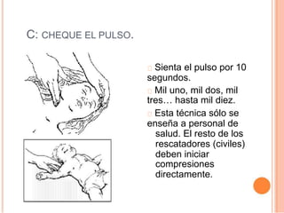 C: CHEQUE EL PULSO.
Sienta el pulso por 10
segundos.
Mil uno, mil dos, mil
tres… hasta mil diez.
Esta técnica sólo se
enseña a personal de
salud. El resto de los
rescatadores (civiles)
deben iniciar
compresiones
directamente.
 