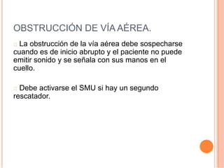 OBSTRUCCIÓN DE VÍA AÉREA.
La obstrucción de la vía aérea debe sospecharse
cuando es de inicio abrupto y el paciente no puede
emitir sonido y se señala con sus manos en el
cuello.
Debe activarse el SMU si hay un segundo
rescatador.
 