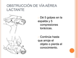 OBSTRUCCIÓN DE VÍA AÉREA
LACTANTE
Dé 5 golpes en la
espalda y 5
compresiones
torácicas.
Continúe hasta
que arroje el
objeto o pierda el
conocimiento.
 