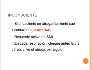 INCONSCIENTE
Si el paciente en atragantamiento cae
inconsciente, iniciar RCP.
Recuerde activar el SMU
En cada respiración, cheque antes la vía
aérea, si ve el objeto, extráigalo.
 