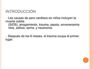 INTRODUCCIÓN
Las causas de paro cardíaco en niños incluyen la
muerte súbita
(SIDS), ahogamiento, trauma, sepsis, envenenamie
ntos, asfixia, asma, y neumonía.
Después de los 6 meses, el trauma ocupa el primer
lugar.
 
