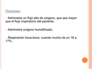 OXÍGENO
Administre un flujo alto de oxígeno, que sea mayor
que el flujo inspiratorio del paciente.
Administre oxígeno humidificado.
Respiración boca-boca: cuando mucho da un 16 a
17%.
 