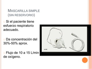 MASCARILLA SIMPLE
(SIN RESERVORIO)
Si el paciente tiene
esfuerzo respiratorio
adecuado.
Da concentración del
30%-50% aprox.
Flujo de 10 a 15 L/min
de oxígeno.
 
