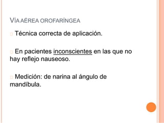 VÍA AÉREA OROFARÍNGEA
Técnica correcta de aplicación.
En pacientes inconscientes en las que no
hay reflejo nauseoso.
Medición: de narina al ángulo de
mandíbula.
 
