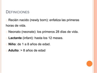 DEFINICIONES
Recién nacido (newly born): enfatiza las primeras
horas de vida.
Neonato (neonate): los primeros 28 días de vida.
Lactante (infant): hasta los 12 meses.
Niño: de 1 a 8 años de edad.
Adulto: > 8 años de edad
 