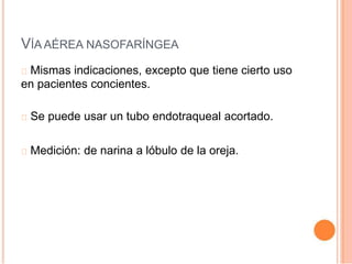 VÍA AÉREA NASOFARÍNGEA
Mismas indicaciones, excepto que tiene cierto uso
en pacientes concientes.
Se puede usar un tubo endotraqueal acortado.
Medición: de narina a lóbulo de la oreja.
 