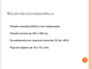 BOLSA-VÁLVULA-MASCARILLA
Tamaño neonatal (250mL) son inadecuadas.
Tamaño mínimo de 450 a 500 mL.
De preferencia con reservorio para dar O2 de >90%.
Flujo de oxígeno de 10 a 15 L/min.
 