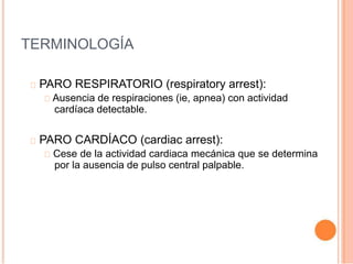 TERMINOLOGÍA
PARO RESPIRATORIO (respiratory arrest):
Ausencia de respiraciones (ie, apnea) con actividad
cardíaca detectable.
PARO CARDÍACO (cardiac arrest):
Cese de la actividad cardiaca mecánica que se determina
por la ausencia de pulso central palpable.
 