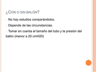 ¿CON O SIN BALÓN?
No hay estudios comparándolos.
Depende de las circunstancias.
Tomar en cuenta el tamaño del tubo y la presión del
balón (menor a 20 cmH20)
 