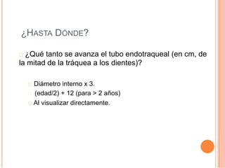 ¿HASTA DÓNDE?
¿Qué tanto se avanza el tubo endotraqueal (en cm, de
la mitad de la tráquea a los dientes)?
Diámetro interno x 3.
(edad/2) + 12 (para > 2 años)
Al visualizar directamente.
 