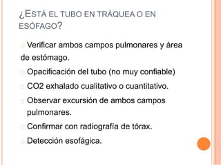 ¿ESTÁ EL TUBO EN TRÁQUEA O EN
ESÓFAGO?
Verificar ambos campos pulmonares y área
de estómago.
Opacificación del tubo (no muy confiable)
CO2 exhalado cualitativo o cuantitativo.
Observar excursión de ambos campos
pulmonares.
Confirmar con radiografía de tórax.
Detección esofágica.
 