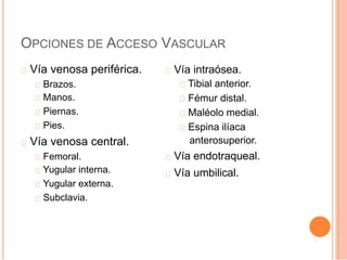 OPCIONES DE ACCESO VASCULAR
Vía venosa periférica.
Brazos.
Manos.
Piernas.
Pies.
Vía venosa central.
Femoral.
Yugular interna.
Yugular externa.
Subclavia.
Vía intraósea.
Tibial anterior.
Fémur distal.
Maléolo medial.
Espina ilíaca
anterosuperior.
Vía endotraqueal.
Vía umbilical.
 