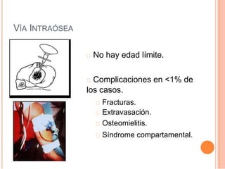 VÍA INTRAÓSEA
No hay edad límite.
Complicaciones en <1% de
los casos.
Fracturas.
Extravasación.
Osteomielitis.
Síndrome compartamental.
 