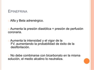 EPINEFRINA
Alfa y Beta adrenérgico.
Aumenta la presión diastólica = presión de perfusión
coronaria.
Aumenta la intensidad y el vigor de la
FV, aumentando la probabilidad de éxito de la
desfibrilación.
No debe combinarse con bicarbonato en la misma
solución, el medio alcalino lo neutraliza.
 