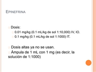 EPINEFRINA
Dosis:
0.01 mg/kg (0.1 mL/kg de sol 1:10,000) IV, IO.
0.1 mg/kg (0.1 mL/kg de sol 1:1000) IT.
Dosis altas ya no se usan.
Ámpula de 1 mL con 1 mg (es decir, la
solución de 1:1000)
 