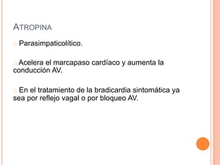 ATROPINA
Parasimpaticolítico.
Acelera el marcapaso cardíaco y aumenta la
conducción AV.
En el tratamiento de la bradicardia sintomática ya
sea por reflejo vagal o por bloqueo AV.
 