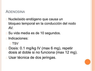 ADENOSINA
Nucleósido endógeno que causa un
bloqueo temporal en la conducción del nodo
AV.
Su vida media es de 10 segundos.
Indicaciones:
TSV
Dosis: 0.1 mg/kg IV (max 6 mg), repetir
dosis al doble si no funciona (max 12 mg).
Usar técnica de dos jeringas.
 