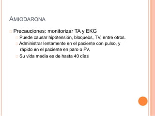 AMIODARONA
Precauciones: monitorizar TA y EKG
Puede causar hipotensión, bloqueos, TV, entre otros.
Administrar lentamente en el paciente con pulso, y
rápido en el paciente en paro o FV.
Su vida media es de hasta 40 días
 