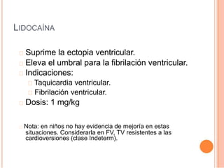 LIDOCAÍNA
Suprime la ectopia ventricular.
Eleva el umbral para la fibrilación ventricular.
Indicaciones:
Taquicardia ventricular.
Fibrilación ventricular.
Dosis: 1 mg/kg
Nota: en niños no hay evidencia de mejoría en estas
situaciones. Considerarla en FV, TV resistentes a las
cardioversiones (clase Indeterm).
 