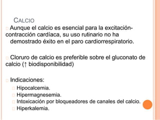 CALCIO
Aunque el calcio es esencial para la excitación-
contracción cardíaca, su uso rutinario no ha
demostrado éxito en el paro cardiorrespiratorio.
Cloruro de calcio es preferible sobre el gluconato de
calcio (↑ biodisponibilidad)
Indicaciones:
Hipocalcemia.
Hipermagnesemia.
Intoxicación por bloqueadores de canales del calcio.
Hiperkalemia.
 