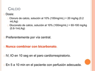 CALCIO
Dosis:
Cloruro de calcio, solución al 10% (100mg/mL) = 20 mg/kg (0.2
mL/kg)
Gluconato de calcio, solución al 10% (100mg/mL) = 60-100 mg/kg
(0.6-1mL/kg)
Preferentemente por vía central.
Nunca combinar con bicarbonato.
IV, IO en 10 seg en el paro cardiorrespiratorio.
En 5 a 10 min en el paciente con perfusión adecuada.
 
