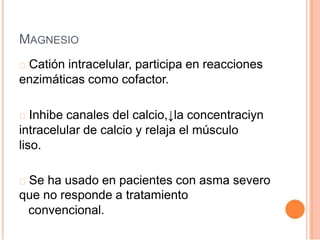 MAGNESIO
Catión intracelular, participa en reacciones
enzimáticas como cofactor.
Inhibe canales del calcio,↓la concentraciyn
intracelular de calcio y relaja el músculo
liso.
Se ha usado en pacientes con asma severo
que no responde a tratamiento
convencional.
 