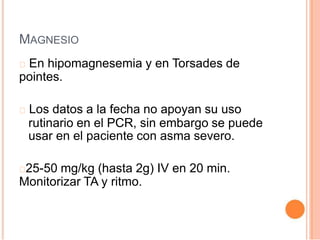 MAGNESIO
En hipomagnesemia y en Torsades de
pointes.
Los datos a la fecha no apoyan su uso
rutinario en el PCR, sin embargo se puede
usar en el paciente con asma severo.
25-50 mg/kg (hasta 2g) IV en 20 min.
Monitorizar TA y ritmo.
 