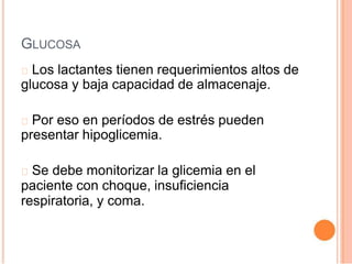 GLUCOSA
Los lactantes tienen requerimientos altos de
glucosa y baja capacidad de almacenaje.
Por eso en períodos de estrés pueden
presentar hipoglicemia.
Se debe monitorizar la glicemia en el
paciente con choque, insuficiencia
respiratoria, y coma.
 
