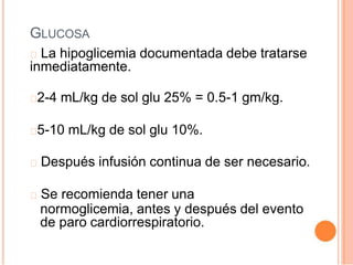 GLUCOSA
La hipoglicemia documentada debe tratarse
inmediatamente.
2-4 mL/kg de sol glu 25% = 0.5-1 gm/kg.
5-10 mL/kg de sol glu 10%.
Después infusión continua de ser necesario.
Se recomienda tener una
normoglicemia, antes y después del evento
de paro cardiorrespiratorio.
 