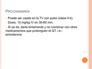 PROCAINAMIDA
Puede ser usada en la TV con pulso (clase Il b).
Dosis: 15 mg/kg IV en 30-60 min.
Si se da, darla lentamente y no combinar con otros
medicamentos que prolonguen el QT, i.e.-
amiodarona
 