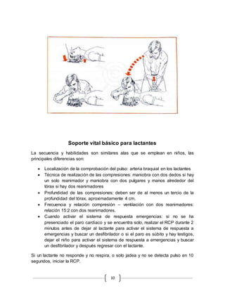 Soporte vital básico para lactantes 
La secuencia y habilidades son similares alas que se emplean en niños, las 
principales diferencias son: 
 Localización de la comprobación del pulso: arteria braquial en los lactantes 
 Técnica de realización de las compresiones: maniobra con dos dedos si hay 
un solo reanimador y maniobra con dos pulgares y manos alrededor del 
tórax si hay dos reanimadores 
 Profundidad de las compresiones: deben ser de al menos un tercio de la 
profundidad del tórax, aproximadamente 4 cm. 
 Frecuencia y relación compresión – ventilación con dos reanimadores: 
relación 15:2 con dos reanimadores. 
 Cuando activar el sistema de respuesta emergencias: si no se ha 
presenciado el paro cardiaco y se encuentra solo, realizar el RCP durante 2 
minutos antes de dejar al lactante para activar el sistema de respuesta a 
emergencias y buscar un desfibrilador o si el paro es súbito y hay testigos, 
dejar el niño para activar el sistema de respuesta a emergencias y buscar 
un desfibrilador y después regresar con el lactante. 
Si un lactante no responde y no respira, o solo jadea y no se detecta pulso en 10 
segundos, iniciar la RCP. 
10 
 
