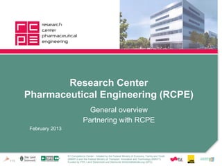 Research Center
Pharmaceutical Engineering (RCPE)
                                General overview
                              Partnering with RCPE
 February 2013




                 K1 Competence Center - Initiated by the Federal Ministry of Economy, Family and Youth
                 (BMWFJ) and the Federal Ministry of Transport, Innovation and Technology (BMVIT).
                 Funded by FFG, Land Steiermark and Steirische Wirtschaftsförderung (SFG).
 