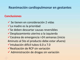 Reanimación cardiopulmonar en gestantes
Conclusiones
 Se tienen en consideración 2 vidas
La madre es la prioridad
Se deben descartar causas reversibles
Desplazamiento uterino a la izquierda
Cesárea de emergencia >24 semanas (inicio
4minuto al 5to el producto debe estar afuera)
Intubación difícil tubos 6.0 a 7.0
Realización de RCP sin variación
 Administración de drogas sin variación
 