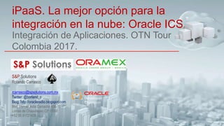 Integración de Aplicaciones. OTN Tour
Colombia 2017.
iPaaS. La mejor opción para la
integración en la nube: Oracle ICS
S&P Solutions
Rolando Carrasco
rcarrasco@spsolutions.com.mx
Twitter: @borland_c
Blog: http://oracleradio.blogspot.com
Blvd Manuel Avila Camacho #36-10
Lomas de Chapultepec CP 11000
+52 55 91721478
 