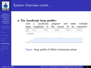 Software
Birthmark for
Detecting
Theft of
JavaScript
Programs
Patel Swati
Jitendrakumar
Outline
Introduction
Literature
Survey
Methodology
Conclusions
and Future
work
System Overview contd...
The JavaScript heap proﬁler:
runs a JavaScript program and takes multiple
heap snapshots in the course of its execution.
Figure: Heap proﬁle of GMail initialization phase
October 24, 2013 SES’s R. C. Patel Institute of Technology, Shirpur, MS, India 11
 