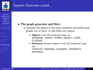Software
Birthmark for
Detecting
Theft of
JavaScript
Programs
Patel Swati
Jitendrakumar
Outline
Introduction
Literature
Survey
Methodology
Conclusions
and Future
work
System Overview contd...
The graph generator and ﬁlter:
traverses the objects in the heap snapshots and builds heap
graphs out of them. It also ﬁlters out objects.
• Objects in the V8 JavaScript heap are:
INTERNAL, ARRAY, STRING, OBJECT, CODE,
CLOSURE
• References between objects in the V8 JavaScript heap
are:
CONTEXT VARIABLE, ELEMENT, PROPERTY,
INTERNAL
October 24, 2013 SES’s R. C. Patel Institute of Technology, Shirpur, MS, India 12
 